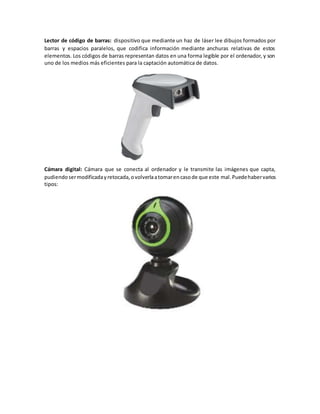 Lector de código de barras: dispositivo que mediante un haz de láser lee dibujos formados por
barras y espacios paralelos, que codifica información mediante anchuras relativas de estos
elementos. Los códigos de barras representan datos en una forma legible por el ordenador, y son
uno de los medios más eficientes para la captación automática de datos.
Cámara digital: Cámara que se conecta al ordenador y le transmite las imágenes que capta,
pudiendosermodificadayretocada,ovolverlaatomarencasode que este mal.Puedehabervarios
tipos:
 
