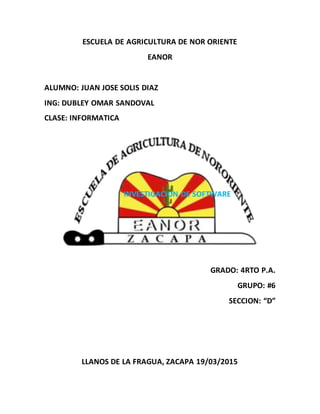 ESCUELA DE AGRICULTURA DE NOR ORIENTE
EANOR
ALUMNO: JUAN JOSE SOLIS DIAZ
ING: DUBLEY OMAR SANDOVAL
CLASE: INFORMATICA
INVESTIGACION DE SOFTWARE
GRADO: 4RTO P.A.
GRUPO: #6
SECCION: “D”
LLANOS DE LA FRAGUA, ZACAPA 19/03/2015
 