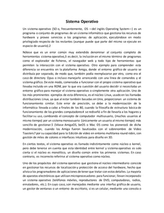 Sistema Operativo
Un sistema operativo (SO o, frecuentemente, OS —del inglés Operating System—) es un
programa o conjunto de programas de un sistema informático que gestiona los recursos de
hardware y provee servicios a los programas de aplicación, ejecutándose en modo
privilegiado respecto de los restantes (aunque puede que parte del mismo se ejecute en
espacio de usuario).2
Nótese que es un error común muy extendido denominar al conjunto completo de
herramientas sistema operativo,3 es decir, la inclusión en el mismo término de programas
como el explorador de ficheros, el navegador web y todo tipo de herramientas que
permiten la interacción con el sistema operativo. Otro ejemplo para comprender esta
diferencia se encuentra en la plataforma Amiga, donde el entorno gráfico de usuario se
distribuía por separado, de modo que, también podía reemplazarse por otro, como era el
caso de directory Opus o incluso manejarlo arrancando con una línea de comandos y el
sistema gráfico. De este modo, comenzaba a funcionar con el propio sistema operativo que
llevaba incluido en una ROM, por lo que era cuestión del usuario decidir si necesitaba un
entorno gráfico para manejar el sistema operativo o simplemente otra aplicación. Uno de
los más prominentes ejemplos de esta diferencia, es el núcleo Linux, usado en las llamadas
distribuciones Linux, ya que al estar también basadas en Unix, proporcionan un sistema de
funcionamiento similar. Este error de precisión, se debe a la modernización de la
informática llevada a cabo a finales de los 80, cuando la filosofía de estructura básica de
funcionamiento de los grandes computadores4 se rediseñó a fin de llevarla a los hogares y
facilitar su uso, cambiando el concepto de computador multiusuario, (muchos usuarios al
mismo tiempo) por un sistemamonousuario (únicamente un usuario almismo tiempo) más
sencillo de gestionar.5 (Véase AmigaOS, beOS o Mac OS como los pioneros6 de dicha
modernización, cuando los Amiga fueron bautizados con el sobrenombre de Video
Toasters7 por su capacidad para la Edición de vídeo en entorno multitarea round robin, con
gestión de miles de colores e interfaces intuitivos para diseño en 3D.
En ciertos textos, el sistema operativo es llamado indistintamente como núcleo o kernel,
pero debe tenerse en cuenta que esta identidad entre kernel y sistema operativo es solo
cierta si el núcleo es monolítico, un diseño común entre los primeros sistemas. En caso
contrario, es incorrecto referirse al sistema operativo como núcleo.
Uno de los propósitos del sistema operativo que gestiona el núcleo intermediario consiste
en gestionar los recursos de localización y protección de acceso del hardware, hecho que
aliviaa los programadores de aplicaciones de tener que tratar con estos detalles.La mayoría
de aparatos electrónicos que utilizan microprocesadores para funcionar, llevan incorporado
un sistema operativo (teléfonos móviles, reproductores de DVD, computadoras, radios,
enrutadores, etc.). En cuyo caso, son manejados mediante una interfaz gráfica de usuario,
un gestor de ventanas o un entorno de escritorio, si es un celular, mediante una consola o
 