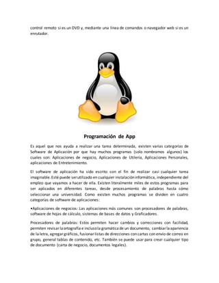 control remoto si es un DVD y, mediante una línea de comandos o navegador web si es un
enrutador.
Programación de App
Es aquel que nos ayuda a realizar una tarea determinada, existen varias categorías de
Software de Aplicación por que hay muchos programas (solo nombramos algunos) los
cuales son: Aplicaciones de negocio, Aplicaciones de Utilería, Aplicaciones Personales,
aplicaciones de Entretenimiento.
El software de aplicación ha sido escrito con el fin de realizar casi cualquier tarea
imaginable.Esté puede serutilizado en cualquier instalacióninformática, independiente del
empleo que vayamos a hacer de ella. Existen literalmente miles de estos programas para
ser aplicados en diferentes tareas, desde procesamiento de palabras hasta cómo
seleccionar una universidad. Como existen muchos programas se dividen en cuatro
categorías de software de aplicaciones:
•Aplicaciones de negocios: Las aplicaciones más comunes son procesadores de palabras,
software de hojas de cálculo, sistemas de bases de datos y Graficadores.
Procesadores de palabras: Estos permiten hacer cambios y correcciones con facilidad,
permiten revisar laortografía e inclusola gramáticade un documento, cambiar laapariencia
de la letra, agregar gráficos, fusionar listas de direcciones con cartas con envío de correo en
grupo, general tablas de contenido, etc. También se puede usar para crear cualquier tipo
de documento (carta de negocio, documentos legales).
 