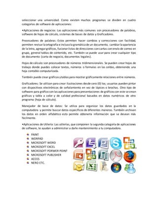 seleccionar una universidad. Como existen muchos programas se dividen en cuatro
categorías de software de aplicaciones:
•Aplicaciones de negocios: Las aplicaciones más comunes son procesadores de palabras,
software de hojas de cálculo, sistemas de bases de datos y Graficadores.
Procesadores de palabras: Estos permiten hacer cambios y correcciones con facilidad,
permiten revisar laortografía e inclusola gramáticade un documento, cambiar laapariencia
de la letra, agregar gráficos, fusionar listas de direcciones con cartas con envío de correo en
grupo, general tablas de contenido, etc. También se puede usar para crear cualquier tipo
de documento (carta de negocio, documentos legales).
Hojas de cálculo: son procesadores de números tridimensionales. Se pueden crear hojas de
trabajo donde puedes colocar textos, números o formulas en las celdas, obteniendo una
hoja contable computarizada.
También puede crear gráficas ytablas para mostrar gráficamente relaciones entre números.
Graficadores: Se utilizan para crear ilustraciones desde cero (0) los; usuarios pueden pintar
con dispositivos electrónicos de señalamiento en vez de lápices o brochas. Otro tipo de
software para gráfico son las aplicaciones para presentaciones de gráficos con este secrean
gráficas y tabla a color y de calidad profesional basados en datos numéricos de otro
programa (hoja de cálculo).
Manejador de base de datos: Se utiliza para organizar los datos guardados en la
computadora y permite buscar datos específicos de diferentes maneras. También archivan
los datos en orden alfabético esto permite obtenerla información que se desean más
fácilmente.
•Aplicaciones de Utilería: Las utilerías, que componen la segunda categoría de aplicaciones
de software, te ayudan a administrar a darle mantenimiento a tu computadora.
PAINT
WORPAD
MICROSOFT WORD
MICROSOFT EXCEL
MICROSOFT PORWER POINT
MICROSOFT PUBLISHER
ACCES
NERO ETC.
 