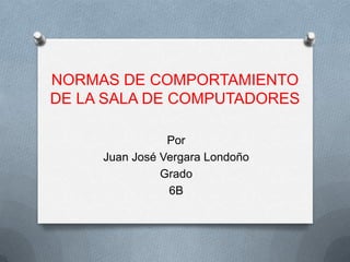 NORMAS DE COMPORTAMIENTO
DE LA SALA DE COMPUTADORES

                Por
     Juan José Vergara Londoño
               Grado
                6B
 