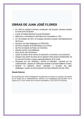 OBRAS DE JUAN JOSÉ FLORES
 En 1843 se redactó la tercera constitución del Ecuador, llamada también
la Carta de la Esclavitud
 Funda el Colegio Nacional Vicente Rocafuerte
 Refacción y remodelación del Palacio de Carondelet en 1841.
 El 7 de Octubre de 1831, el Congreso decreto la anexión del Departamento
del Cauca.
 Incorporo las islas Galápagos el 12/02/1832.
 Se firmó el tratado de Pando-Noboa con el Perú.
 Se firmó el tratado de Pasto con Colombia.
 Elevado número de analfabetos.
 Inicio de las vías ferroviarias.
 Ayudó al avance de la ciencia, la educación, el comercio y la producción.
 Aseguró una suerte de pacto de no agresión entre grupos terratenientes de
la sierra de Ecuador y grupos agroexportadores de la costa.
 Dispuesto por una revolución, marchó al extranjero. Llamado por los
conservadores, regresó en 1859 para combatir al coronel Guillermo Franco.
 Durante su gobierno fueron anexadas a Ecuador las Islas
Galápagos cuando se tomó posesión de estas alrededor del año 1832.
Deuda Externa
En diciembre de 1834 la delegación ecuatoriana no asiste a la reunión de reparto
de la deuda de la independencia, debido a la inasistencia del Ecuador se le
asigna el 21.5 por ciento de la misma equivalente a 22.230.631,64 pesos.
 