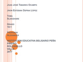 JUAN JOSÉ TABARES OCAMPO
JHON ESTEBAN OSPINA LÓPEZ
TEMA
SLIDESHARE
GRADO
10-1
PROFESOR
ALEXANDER
INSTITUCION EDUCATIVA BELISARIO PEÑA
PIÑEIRO
ROLDANILLO
VALLE
2017
 