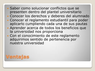  Saber como solucionar conflictos que se 
presenten dentro del plantel universitario 
 Conocer los derechos y deberes del alumnado 
 Conocer el reglamento estudiantil para poder 
aplicarlo cumpliendo cada una de sus pautas 
 Aprender acerca de todos los beneficios que 
la universidad nos proporciona 
 Con el conocimiento de este reglamento 
adquirimos sentido de pertenencia por 
nuestra universidad 
Ventajas 
 