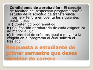  Condiciones de aprobación : El consejo 
de facultad del respectivo programa hará el 
estudio de la solicitud de transferencia 
interna y tendrá en cuenta los siguientes 
parámetros : 
a ) Contenido programático 
b) Calificación aprobatoria de cada asignatura 
no menor a 3,2 
c) Intensidad de créditos igual o mayor a la 
exigida en el programa al cual solicita el 
traslado 
Respuesta a estudiante de 
primer semestre que desea 
cambiar de carrera 
 