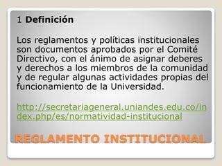 1 Definición 
Los reglamentos y políticas institucionales 
son documentos aprobados por el Comité 
Directivo, con el ánimo de asignar deberes 
y derechos a los miembros de la comunidad 
y de regular algunas actividades propias del 
funcionamiento de la Universidad. 
http://secretariageneral.uniandes.edu.co/in 
dex.php/es/normatividad-institucional 
REGLAMENTO INSTITUCIONAL 
 