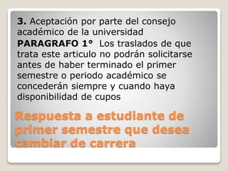 3. Aceptación por parte del consejo 
académico de la universidad 
PARAGRAFO 1° Los traslados de que 
trata este articulo no podrán solicitarse 
antes de haber terminado el primer 
semestre o periodo académico se 
concederán siempre y cuando haya 
disponibilidad de cupos 
Respuesta a estudiante de 
primer semestre que desea 
cambiar de carrera 
 