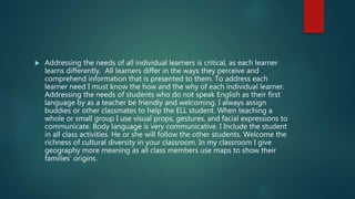  Addressing the needs of all individual learners is critical, as each learner
learns differently. All learners differ in the ways they perceive and
comprehend information that is presented to them. To address each
learner need I must know the how and the why of each individual learner.
Addressing the needs of students who do not speak English as their first
language by as a teacher be friendly and welcoming. I always assign
buddies or other classmates to help the ELL student. When teaching a
whole or small group I use visual props, gestures, and facial expressions to
communicate. Body language is very communicative. I Include the student
in all class activities. He or she will follow the other students. Welcome the
richness of cultural diversity in your classroom. In my classroom I give
geography more meaning as all class members use maps to show their
families’ origins.
 