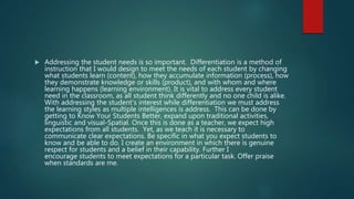  Addressing the student needs is so important. Differentiation is a method of
instruction that I would design to meet the needs of each student by changing
what students learn (content), how they accumulate information (process), how
they demonstrate knowledge or skills (product), and with whom and where
learning happens (learning environment). It is vital to address every student
need in the classroom, as all student think differently and no one child is alike.
With addressing the student’s interest while differentiation we must address
the learning styles as multiple intelligences is address. This can be done by
getting to Know Your Students Better, expand upon traditional activities,
linguistic and visual-Spatial. Once this is done as a teacher, we expect high
expectations from all students. Yet, as we teach it is necessary to
communicate clear expectations. Be specific in what you expect students to
know and be able to do. I create an environment in which there is genuine
respect for students and a belief in their capability. Further I
encourage students to meet expectations for a particular task. Offer praise
when standards are me.
 