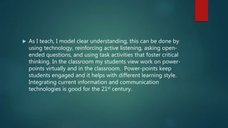  As I teach, I model clear understanding, this can be done by
using technology, reinforcing active listening, asking open-
ended questions, and using task activities that foster critical
thinking. In the classroom my students view work on power-
points virtually and in the classroom. Power-points keep
students engaged and it helps with different learning style.
Integrating current information and communication
technologies is good for the 21st century.
 