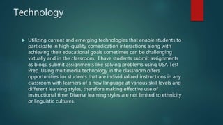 Technology
 Utilizing current and emerging technologies that enable students to
participate in high-quality comedication interactions along with
achieving their educational goals sometimes can be challenging
virtually and in the classroom. I have students submit assignments
as blogs, submit assignments like solving problems using USA Test
Prep. Using multimedia technology in the classroom offers
opportunities for students that are individualized instructions in any
classroom with learners of a new language at various skill levels and
different learning styles, therefore making effective use of
instructional time. Diverse learning styles are not limited to ethnicity
or linguistic cultures.
 