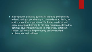  In conclusion, I create a successful learning environment;
indeed, having a positive impact on students achieving an
environment that supports and facilitates academic and
social-emotional learning to not only maintain order but to
optimize student learning and to encourage, establish,
student self-control by promoting positive student
achievement and behavior
 