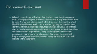 The Learning Environment
 When it comes to social features that teachers must take into account
when managing interpersonal relationships is the ability to allow students
to make friends and interact socially, I find is one of the most important
life skills that children develop. As a teacher I go beyond the classroom,
identify and manage conflict, encourage kindness as well as to embrace
diversity and encourage open-mindedness and tolerance. With that, there
are clear rules and expectations, along with frequent and successful
assessments day to day in my classroom. Day to day there are high
frequent engagement and involvement alongside authentic purposeful
learning in the classroom.
 