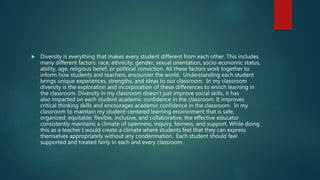  Diversity is everything that makes every student different from each other. This includes
many different factors: race, ethnicity, gender, sexual orientation, socio-economic status,
ability, age, religious belief, or political conviction. All these factors work together to
inform how students and teachers, encounter the world. Understanding each student
brings unique experiences, strengths, and ideas to our classroom. In my classroom
diversity is the exploration and incorporation of these differences to enrich learning in
the classroom. Diversity in my classroom doesn’t just improve social skills, it has
also impacted on each student academic confidence in the classroom. It improves
critical thinking skills and encourages academic confidence in the classroom. In my
classroom to maintain my student-centered learning environment that is safe,
organized, equitable, flexible, inclusive, and collaborative, the effective educator
consistently maintains a climate of openness, inquiry, fairness, and support. While doing
this as a teacher I would create a climate where students feel that they can express
themselves appropriately without any condemnation. Each student should feel
supported and treated fairly in each and every classroom.
 