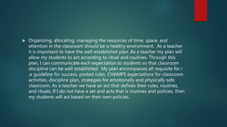 Organizing, allocating, managing the resources of time, space, and
attention in the classroom should be a healthy environment. As a teacher
it is important to have the well-established plan. As a teacher my plan will
allow my students to act according to ritual and routines. Through this
plan, I can communicate each expectation to students so that classroom
discipline can be well established. My plan encompasses all requisite for i
.e guideline for success, posted rules, CHAMPS expectations for classroom
activities, discipline plan, strategies for emotionally and physically safe
classroom. As a teacher we have an act that defines their rules, routines,
and rituals. If I do not have a set and acts that is routines and policies, then
my students will act based on their own policies.
 