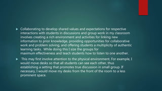  Collaborating to develop shared values and expectations for respective
interactions with students in discussions and group work in my classroom
involves creating a rich environment and activities for linking new
information to prior knowledge, providing opportunities for collaborative
work and problem solving, and offering students a multiplicity of authentic
learning tasks. While doing this I size the groups for
maximum effectiveness and teach students how to listen to one another.
 This may first involve attention to the physical environment. For example, I
would move desks so that all students can see each other, thus
establishing a setting that promotes true discussion in small group. If
necessary, I would move my desks from the front of the room to a less
prominent space.
 