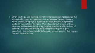  When creating a safe learning environment processes and procedures that
support safety rules and guidelines in the classroom I would display of
essays, poems, and projects dominate the walls, because it represents
student/s ownership of the room. When students look around and see
their own writing and thinking, they certainly experience a higher level of
comfort. I also circulate around the classroom which gives a great
opportunity to overhear a student sharing an idea or question that you can
use with the whole class.
 