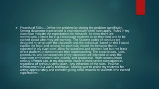  Procedural Skills…. Define the problem by stating the problem specifically.
Setting classroom expectations is vital especially when rules apply. Rules in my
classroom indicate the expectations for behavior. At times there are
motivational climate for e .g I encourage students to do their best and to be
excited about what they are learning. The Student codes of conduct are
designed to serve both the classroom and the individual. Based on this I would
explain the logic and rational for each rule, model the behavior that is
expected in my classroom, allow for questions and answers, last but not lease
direct students to demonstrate their understanding. The expectations, rules,
procedures, and consequences of my classroom are intended to keep the
classroom environment safe, orderly, and productive. With consequences
serious offenses can, at my discretion, result in more severe consequences
regardless of previous steps taken. Any infraction of the rules. Positive
reinforcement is a useful technique. Making sure to praise my students for
acting appropriately and consider giving small rewards to students who exceed
expectations.
 