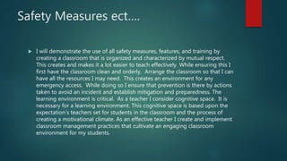 Safety Measures ect….
 I will demonstrate the use of all safety measures, features, and training by
creating a classroom that is organized and characterized by mutual respect.
This creates and makes it a lot easier to teach effectively. While ensuring this I
first have the classroom clean and orderly. Arrange the classroom so that I can
have all the resources I may need. This creates an environment for any
emergency access. While doing so I ensure that prevention is there by actions
taken to avoid an incident and establish mitigation and preparedness. The
learning environment is critical. As a teacher I consider cognitive space. It is
necessary for a learning environment. This cognitive space is based upon the
expectation’s teachers set for students in the classroom and the process of
creating a motivational climate. As an effective teacher I create and implement
classroom management practices that cultivate an engaging classroom
environment for my students.
 