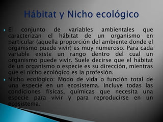    El conjunto de variables ambientales que
    caracterizan el hábitat de un organismo en
    particular (aquella proporción del ambiente donde el
    organismo puede vivir) es muy numeroso. Para cada
    variable existe un rango dentro del cual un
    organismo puede vivir. Suele decirse que el hábitat
    de un organismo o especie es su dirección, mientras
    que el nicho ecológico es la profesión.
   Nicho ecológico: Modo de vida o función total de
    una especie en un ecosistema. Incluye todas las
    condiciones físicas, químicas que necesita una
    especie para vivir y para reproducirse en un
    ecosistema.
 