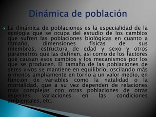    La dinámica de poblaciones es la especialidad de la
    ecología que se ocupa del estudio de los cambios
    que sufren las poblaciones biológicas en cuanto a
    tamaño,      dimensiones      físicas     de     sus
    miembros, estructura de edad y sexo y otros
    parámetros que las definen, así como de los factores
    que causan esos cambios y los mecanismos por los
    que se producen. El tamaño de las poblaciones de
    seres vivos se mantiene en equilibrio, oscilando más
    o menos ampliamente en torno a un valor medio, en
    función de variables como la natalidad o la
    mortalidad, que a su vez dependen de relaciones
    más complejas con otras poblaciones de otras
    especies,    variaciones   en      las   condiciones
    ambientales, etc.
 