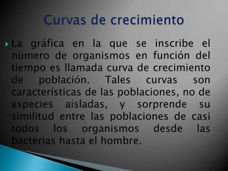    La gráfica en la que se inscribe el
    número de organismos en función del
    tiempo es llamada curva de crecimiento
    de población. Tales curvas son
    características de las poblaciones, no de
    especies aisladas, y sorprende su
    similitud entre las poblaciones de casi
    todos los organismos desde las
    bacterias hasta el hombre.
 