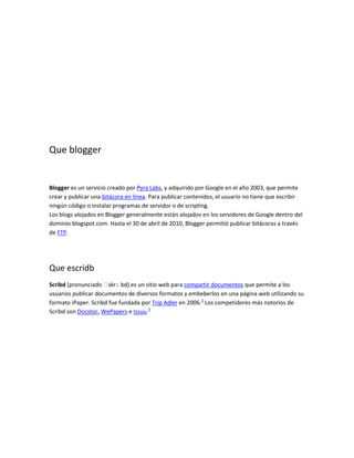 Que blogger


Blogger es un servicio creado por Pyra Labs, y adquirido por Google en el año 2003, que permite
crear y publicar una bitácora en línea. Para publicar contenidos, el usuario no tiene que escribir
ningún código o instalar programas de servidor o de scripting.
Los blogs alojados en Blogger generalmente están alojados en los servidores de Google dentro del
dominio blogspot.com. Hasta el 30 de abril de 2010, Blogger permitió publicar bitácoras a través
de FTP.




Que escridb
Scribd (pronunciado ˈ  skrɪ bd) es un sitio web para compartir documentos que permite a los
usuarios publicar documentos de diversos formatos y embeberlos en una página web utilizando su
formato iPaper. Scribd fue fundada por Trip Adler en 2006.2 Los competidores más notorios de
Scribd son Docstoc, WePapers e Issuu.3
 