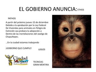 EL GOBIERNO ANUNCIA: ETHOS
  PATHOS
A partir del próximo jueves 15 de diciembre
Debido a la aprobación por la Ley Federal
De Viviendas para animales en Peligro de
Extinción sea probara la adopoción a
Dentro de las inemdiaciones del zooligo de
Chapultepec.

…En la ciudad estamos trabajando

¡GOBIERNO QUE CUMPLE!
                                LOGOS




                           TECNICAS:
                           GRAN MENTIRA
 