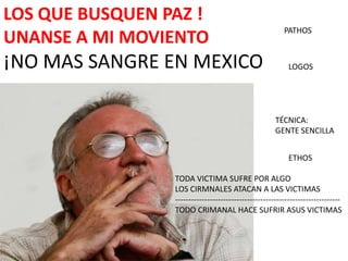 LOS QUE BUSQUEN PAZ !
                                                         PATHOS
UNANSE A MI MOVIENTO
¡NO MAS SANGRE EN MEXICO                                   LOGOS




                                                      TÉCNICA:
                                                      GENTE SENCILLA


                                                           ETHOS

                 TODA VICTIMA SUFRE POR ALGO
                 LOS CIRMNALES ATACAN A LAS VICTIMAS
                 --------------------------------------------------------------
                 TODO CRIMANAL HACE SUFRIR ASUS VICTIMAS
 
