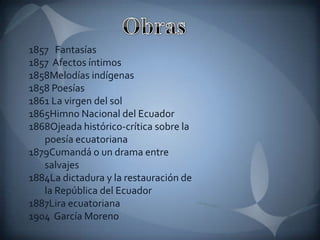 1857 Fantasías
1857 Afectos íntimos
1858Melodías indígenas
1858 Poesías
1861 La virgen del sol
1865Himno Nacional del Ecuador
1868Ojeada histórico-crítica sobre la
   poesía ecuatoriana
1879Cumandá o un drama entre
   salvajes
1884La dictadura y la restauración de
   la República del Ecuador
1887Lira ecuatoriana
1904 García Moreno
 