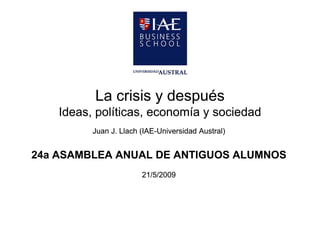 La crisis y después
    Ideas, políticas
    Ideas políticas, economía y sociedad
          Juan J. Llach (IAE-Universidad Austral)
                        (IAE-


24a ASAMBLEA ANUAL DE ANTIGUOS ALUMNOS
                        21/5/2009
 