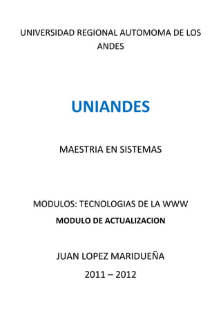 UNIVERSIDAD REGIONAL AUTOMOMA DE LOS
                ANDES




          UNIANDES

       MAESTRIA EN SISTEMAS




  MODULOS: TECNOLOGIAS DE LA WWW
       MODULO DE ACTUALIZACION



       JUAN LOPEZ MARIDUEÑA
             2011 – 2012
 