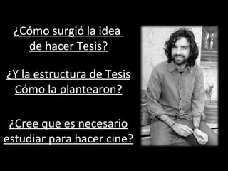 ¿Cómo surgió la idea  de hacer Tesis? ¿Y la estructura de Tesis Cómo la plantearon? ¿Cree que es necesario estudiar para hacer cine? 