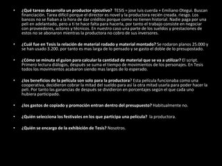 ¿Qué tareas desarrolla un productor ejecutivo?  TESIS = jose luis cuerda + Emiliano Otegui. Buscan financiación. Tarea difícil porque el director es novel y la productora recién creada. riesgo. Los bancos no se fiaban a la hora de dar créditos porque como no tienen historial. Nadie paga por una peli en adelantado, pero a ti te hace falta para hacerla, por tanto el trabajo consiste en negociar con proveedores, actores y técnicos. En nuestro caso una parte de los sueldos y prestaciones de estos no se abonaron mientras la productora no cobro de sus inversores.  ¿Cuál fue en Tesis la relación de material rodado y material montado?  Se rodaron planos 25.000 y se han usado 3.200. por tanto es mas larga de lo pensado y se gasto el doble de lo presupostado. ¿Cómo se minuta el guion para calcular la cantidad de material que se va a utilizar?  El script. Primero lectura diálogos, después se suma el tiempo de movimientos de los personajes. En Tesis todos los movimientos acabaron siendo mas largos de lo esperado.  ¿los beneficios de la película son solo para la productora ? Esta película funcionaba como una cooperativa, decidieron cobrar la mitad del sueldo para así la otra mitad usarla para poder hacer la peli. Por tanto las ganancias de después se dividieron en porcentajes según el que cada uno hubiera participado.  ¿los gastos de copiado y promoción entran dentro del presupuesto?  Habitualmente no.  ¿Quién selecciona los festivales en los que participa una película?   la productora. ¿Quién se encargo de la exhibición de Tesis?  Nosotros.  