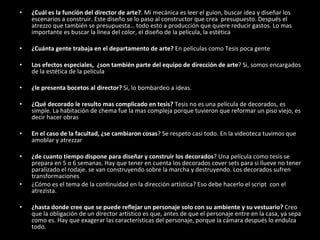 ¿Cuál es la función del director de arte? . Mi mecánica es leer el guion, buscar idea y diseñar los escenarios a construir. Este diseño se lo paso al constructor que crea  presupuesto. Después el atrezzo que también se presupuesta… todo esto a producción que quiere reducir gastos. Lo mas importante es buscar la línea del color, el diseño de la película, la estética ¿Cuánta gente trabaja en el departamento de arte?  En peliculas como Tesis poca gente Los efectos especiales,  ¿son también parte del equipo de dirección de arte ? Si, somos encargados de la estética de la película ¿le presenta bocetos al director?  Si, lo bombardeo a ideas. ¿Qué decorado le resulto mas complicado en tesis?  Tesis no es una película de decorados, es simple. La habitación de chema fue la mas compleja porque tuvieron que reformar un piso viejo, es decir hacer obras En el caso de la facultad, ¿se cambiaron cosas ? Se respeto casi todo. En la videoteca tuvimos que amoblar y atrezzar ¿de cuanto tiempo dispone para diseñar y construir los decorados ? Una película como tesis se prepara en 5 o 6 semanas. Hay que tener en cuenta los decorados cover sets para si llueve no tener paralizado el rodaje. se van construyendo sobre la marcha y destruyendo. Los decorados sufren transformaciones ¿Cómo es el tema de la continuidad en la dirección artística? Eso debe hacerlo el script  con el atrezista. ¿hasta donde cree que se puede reflejar un personaje solo con su ambiente y su vestuario?  Creo que la obligación de un director artístico es que, antes de que el personaje entre en la casa, ya sepa como es. Hay que exagerar las características del personaje, porque la cámara después lo endulza todo. 
