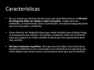 Características De sus comienzos destaca las dos cosas que aprendió primero: el  director de fotografía debe ser rápido y saber encuadrar . Luego viene los ambientes, el movimiento, foco e iluminación. Una buena fotografía tiene que unir encuadre y ambiente. Como director de fotografía tiene que cuidar también que el plano tenga el presupuesto que merece. Sin tiempo y material, habla con el director para que juzgue si es mejor cambiar el plano por otro equivalente pero más sencillo. No hace ni plantas ni gráficos . Dice que eso se lo deja a los americanos. Estudia el ambiente in situ evaluando si es suficiente la luz natural (y por tanto deberá usar lentes caras y luminosas) o tiene que usar la artificial. 