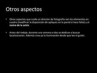 Otros aspectos Otros aspectos que cuida un director de fotografía son los elementos en cuadro (modificar la disposición de apliques en la pared si hace falta) y el  rostro de la actriz . Antes del rodaje, durante una semana o dos se dedican a buscar localizaciones. Además crea ya la iluminación desde que lee el guión. 
