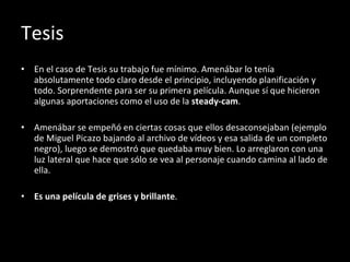 Tesis En el caso de Tesis su trabajo fue mínimo. Amenábar lo tenía absolutamente todo claro desde el principio, incluyendo planificación y todo. Sorprendente para ser su primera película. Aunque sí que hicieron algunas aportaciones como el uso de la  steady-cam . Amenábar se empeñó en ciertas cosas que ellos desaconsejaban (ejemplo de Miguel Picazo bajando al archivo de vídeos y esa salida de un completo negro), luego se demostró que quedaba muy bien. Lo arreglaron con una luz lateral que hace que sólo se vea al personaje cuando camina al lado de ella. Es una película de grises y brillante . 