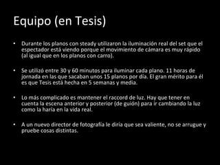 Equipo (en Tesis) Durante los planos con steady utilizaron la iluminación real del set que el espectador está viendo porque el movimiento de cámara es muy rápido (al igual que en los planos con carro). Se utilizó entre 30 y 60 minutos para iluminar cada plano. 11 horas de jornada en las que sacaban unos 15 planos por día. El gran mérito para él es que Tesis está hecha en 5 semanas y media. Lo más complicado es mantener el raccord de luz. Hay que tener en cuenta la escena anterior y posterior (de guión) para ir cambiando la luz como la haría en la vida real. A un nuevo director de fotografía le diría que sea valiente, no se arrugue y pruebe cosas distintas. 