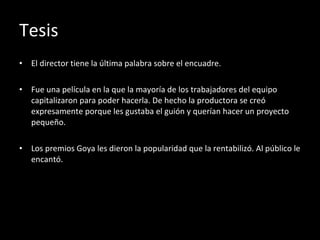 Tesis El director tiene la última palabra sobre el encuadre. Fue una película en la que la mayoría de los trabajadores del equipo capitalizaron para poder hacerla. De hecho la productora se creó expresamente porque les gustaba el guión y querían hacer un proyecto pequeño. Los premios Goya les dieron la popularidad que la rentabilizó. Al público le encantó. 