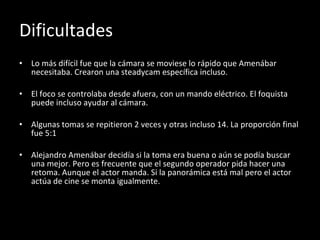 Dificultades Lo más difícil fue que la cámara se moviese lo rápido que Amenábar necesitaba. Crearon una steadycam específica incluso. El foco se controlaba desde afuera, con un mando eléctrico. El foquista puede incluso ayudar al cámara. Algunas tomas se repitieron 2 veces y otras incluso 14. La proporción final fue 5:1 Alejandro Amenábar decidía si la toma era buena o aún se podía buscar una mejor. Pero es frecuente que el segundo operador pida hacer una retoma. Aunque el actor manda. Si la panorámica está mal pero el actor actúa de cine se monta igualmente. 