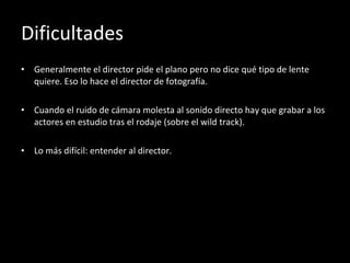 Dificultades Generalmente el director pide el plano pero no dice qué tipo de lente quiere. Eso lo hace el director de fotografía. Cuando el ruido de cámara molesta al sonido directo hay que grabar a los actores en estudio tras el rodaje (sobre el wild track). Lo más difícil: entender al director. 