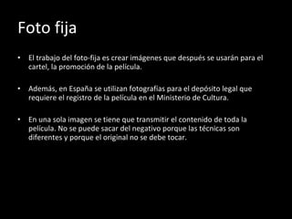 Foto fija El trabajo del foto-fija es crear imágenes que después se usarán para el cartel, la promoción de la película. Además, en España se utilizan fotografías para el depósito legal que requiere el registro de la película en el Ministerio de Cultura. En una sola imagen se tiene que transmitir el contenido de toda la película. No se puede sacar del negativo porque las técnicas son diferentes y porque el original no se debe tocar. 