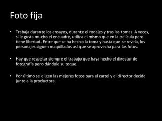 Foto fija Trabaja durante los ensayos, durante el rodajes y tras las tomas. A veces, si le gusta mucho el encuadre, utiliza el mismo que en la película pero tiene libertad. Entre que se ha hecho la toma y hasta que se revela, los personajes siguen maquillados así que se aprovecha para las fotos. Hay que respetar siempre el trabajo que haya hecho el director de fotografía pero dándole su toque. Por último se eligen las mejores fotos para el cartel y el director decide junto a la productora. 