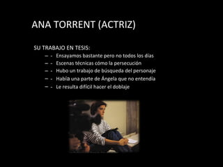 ANA TORRENT (ACTRIZ) SU TRABAJO EN TESIS: - Ensayamos bastante pero no todos los d í as - Escenas t éc n icas c ómo  la persecuci ón - Hubo un trabajo de b úsq ueda del personaje - Hab í a  una parte de Ángela que no entendía - Le resulta dif í c il hacer el doblaje 