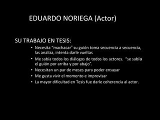 EDUARDO NORIEGA (Actor) SU TRABAJO EN TESIS: Necesita “m a chacar ”  su gui ón  toma secuencia a secuencia, las analiza, intenta darle vueltas Me sab ía  todos los di ál o gos de todos los actores.  “s e  sab í a  el gui ón  por arriba y por abajo ” .  Necesitan un par de meses para poder ensayar Me gusta vivir el momento e improvisar La mayor dificultad en Tesis fue darle coherencia al actor.  