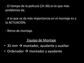 - El tiempo de la película (1h 30) es lo que más problemas da. - A lo que se da más importancia en el montaje es a la ACTUACIÓN. - Ritmo de montaje. Equipo de Montaje 35 mm    montador, ayudante y auxiliar Ordenador    montador y ayudante 