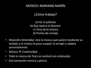 MÚSICO: MARIANO MARÍN   ¿Cómo trabaja?   a) Ver la película b) Que quiere el director c) Tono de la música d) Puntos de anclaje Alejandro Amenábar crea la música que quiere mediante su teclado y el músico lo pasa a papel, lo arregla y adapta correctamente.  Música    Continuidad Toda la música de Tesis se resolvió con ordenador. Sincronización música y planos. 