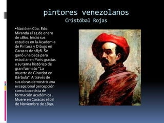 pintores venezolanosCristóbal Rojas•Nació en Cúa. Edo. Miranda el 15 de enero de 1860. Inició sus estudios en la Academia de Pintura y Dibujo en Caracas de 1878. Se ganó una beca para estudiar en Paris gracias a su tema histórico de gran formato “La muerte de Girardot en Bárbula”. A través de sus obras demostró una excepcional percepción como bocetista de formación académica . Muere en Caracas el 08 de Noviembre de 1890.